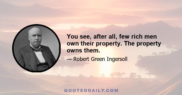 You see, after all, few rich men own their property. The property owns them.