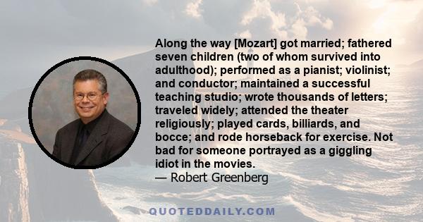 Along the way [Mozart] got married; fathered seven children (two of whom survived into adulthood); performed as a pianist; violinist; and conductor; maintained a successful teaching studio; wrote thousands of letters;