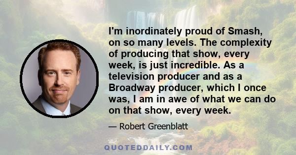 I'm inordinately proud of Smash, on so many levels. The complexity of producing that show, every week, is just incredible. As a television producer and as a Broadway producer, which I once was, I am in awe of what we