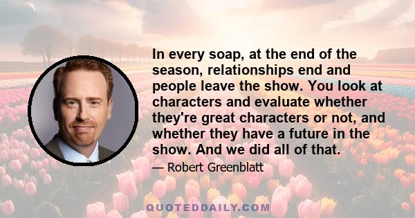 In every soap, at the end of the season, relationships end and people leave the show. You look at characters and evaluate whether they're great characters or not, and whether they have a future in the show. And we did