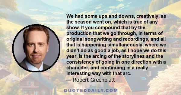 We had some ups and downs, creatively, as the season went on, which is true of any show. If you compound that by the production that we go through, in terms of original songwriting and recordings, and all that is