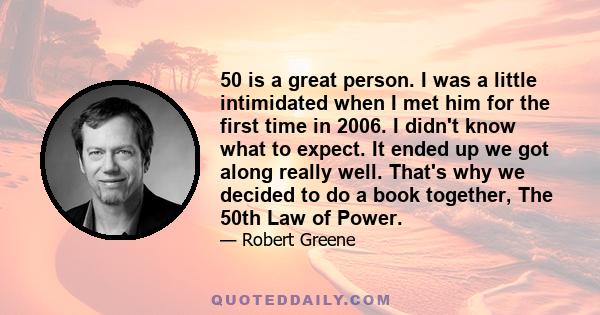 50 is a great person. I was a little intimidated when I met him for the first time in 2006. I didn't know what to expect. It ended up we got along really well. That's why we decided to do a book together, The 50th Law