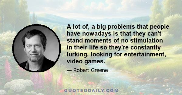 A lot of, a big problems that people have nowadays is that they can't stand moments of no stimulation in their life so they're constantly lurking, looking for entertainment, video games.