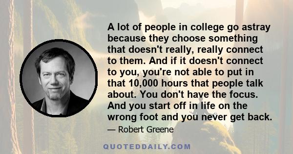 A lot of people in college go astray because they choose something that doesn't really, really connect to them. And if it doesn't connect to you, you're not able to put in that 10,000 hours that people talk about. You