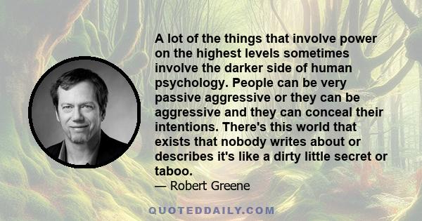 A lot of the things that involve power on the highest levels sometimes involve the darker side of human psychology. People can be very passive aggressive or they can be aggressive and they can conceal their intentions.