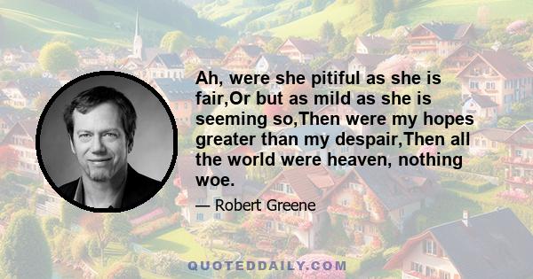 Ah, were she pitiful as she is fair,Or but as mild as she is seeming so,Then were my hopes greater than my despair,Then all the world were heaven, nothing woe.