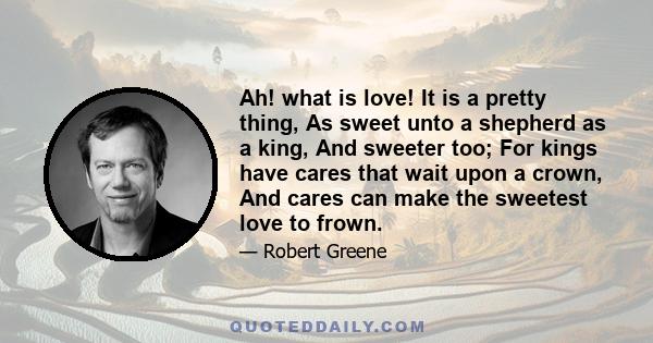 Ah! what is love! It is a pretty thing, As sweet unto a shepherd as a king, And sweeter too; For kings have cares that wait upon a crown, And cares can make the sweetest love to frown.