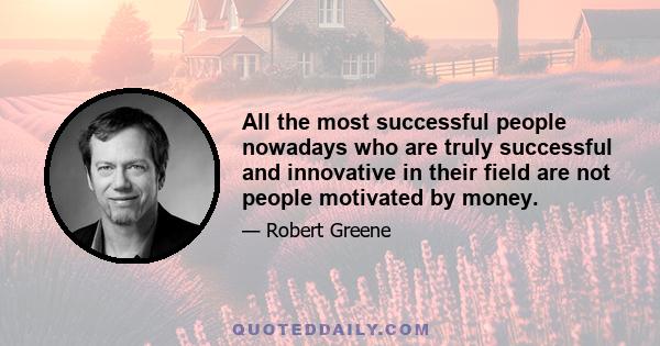 All the most successful people nowadays who are truly successful and innovative in their field are not people motivated by money.