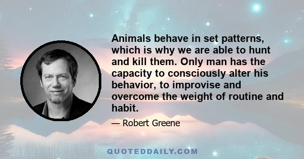 Animals behave in set patterns, which is why we are able to hunt and kill them. Only man has the capacity to consciously alter his behavior, to improvise and overcome the weight of routine and habit.