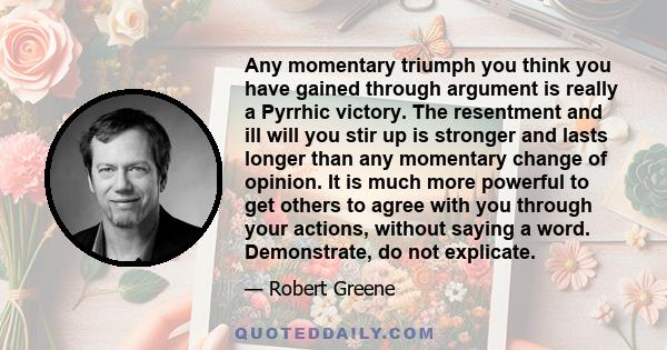 Any momentary triumph you think you have gained through argument is really a Pyrrhic victory. The resentment and ill will you stir up is stronger and lasts longer than any momentary change of opinion. It is much more