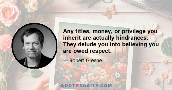 Any titles, money, or privilege you inherit are actually hindrances. They delude you into believing you are owed respect.