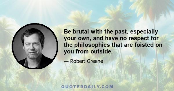 Be brutal with the past, especially your own, and have no respect for the philosophies that are foisted on you from outside.