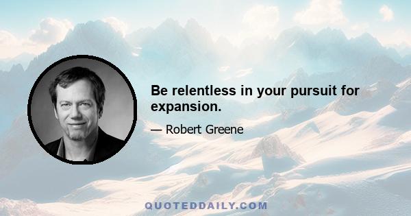 Be relentless in your pursuit for expansion.