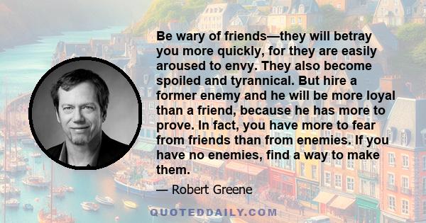 Be wary of friends—they will betray you more quickly, for they are easily aroused to envy. They also become spoiled and tyrannical. But hire a former enemy and he will be more loyal than a friend, because he has more to 