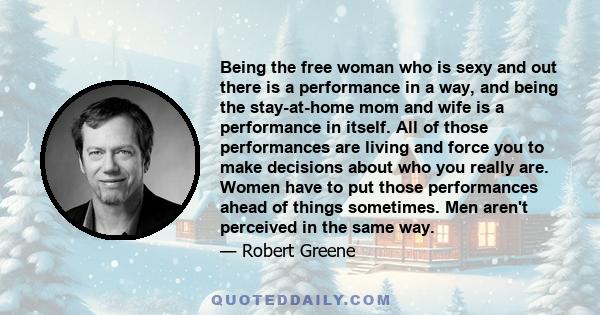 Being the free woman who is sexy and out there is a performance in a way, and being the stay-at-home mom and wife is a performance in itself. All of those performances are living and force you to make decisions about