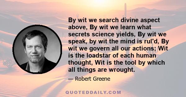 By wit we search divine aspect above, By wit we learn what secrets science yields, By wit we speak, by wit the mind is rul'd, By wit we govern all our actions; Wit is the loadstar of each human thought, Wit is the tool