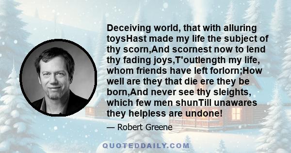 Deceiving world, that with alluring toysHast made my life the subject of thy scorn,And scornest now to lend thy fading joys,T'outlength my life, whom friends have left forlorn;How well are they that die ere they be