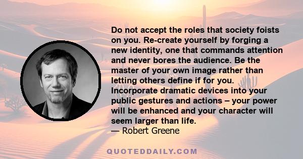 Do not accept the roles that society foists on you. Re-create yourself by forging a new identity, one that commands attention and never bores the audience. Be the master of your own image rather than letting others