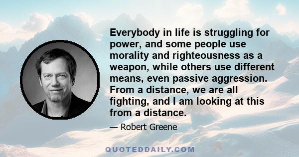 Everybody in life is struggling for power, and some people use morality and righteousness as a weapon, while others use different means, even passive aggression. From a distance, we are all fighting, and I am looking at 