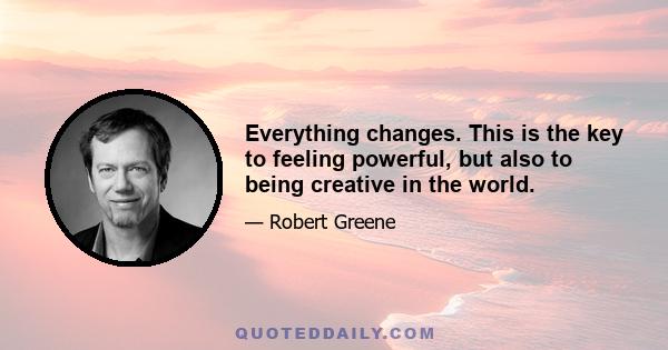 Everything changes. This is the key to feeling powerful, but also to being creative in the world.