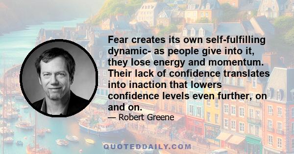 Fear creates its own self-fulfilling dynamic- as people give into it, they lose energy and momentum. Their lack of confidence translates into inaction that lowers confidence levels even further, on and on.