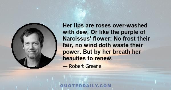 Her lips are roses over-washed with dew, Or like the purple of Narcissus' flower; No frost their fair, no wind doth waste their power, But by her breath her beauties to renew.