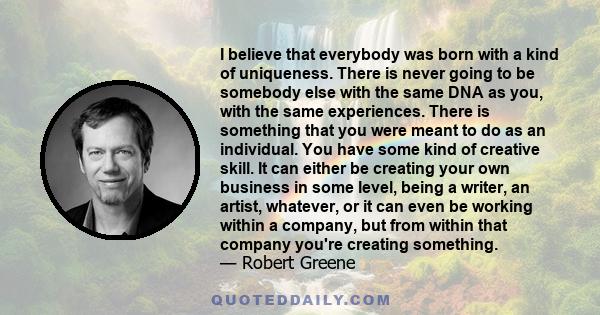 I believe that everybody was born with a kind of uniqueness. There is never going to be somebody else with the same DNA as you, with the same experiences. There is something that you were meant to do as an individual.