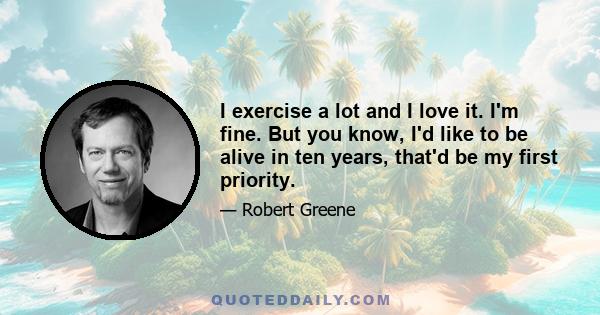 I exercise a lot and I love it. I'm fine. But you know, I'd like to be alive in ten years, that'd be my first priority.