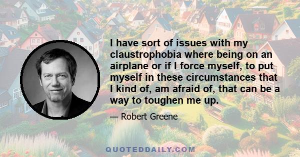 I have sort of issues with my claustrophobia where being on an airplane or if I force myself, to put myself in these circumstances that I kind of, am afraid of, that can be a way to toughen me up.