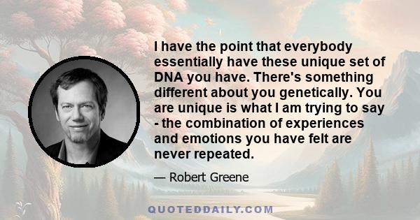 I have the point that everybody essentially have these unique set of DNA you have. There's something different about you genetically. You are unique is what I am trying to say - the combination of experiences and