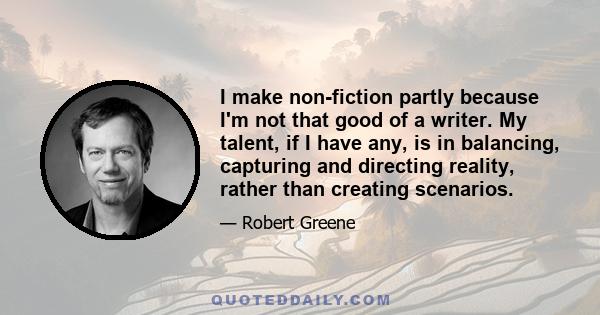 I make non-fiction partly because I'm not that good of a writer. My talent, if I have any, is in balancing, capturing and directing reality, rather than creating scenarios.