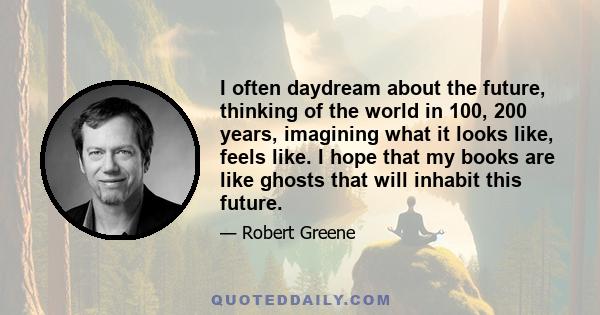 I often daydream about the future, thinking of the world in 100, 200 years, imagining what it looks like, feels like. I hope that my books are like ghosts that will inhabit this future.