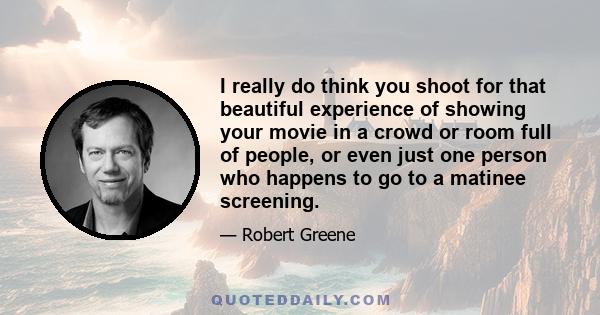 I really do think you shoot for that beautiful experience of showing your movie in a crowd or room full of people, or even just one person who happens to go to a matinee screening.