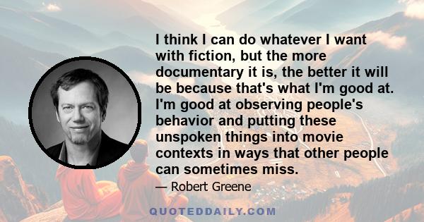 I think I can do whatever I want with fiction, but the more documentary it is, the better it will be because that's what I'm good at. I'm good at observing people's behavior and putting these unspoken things into movie