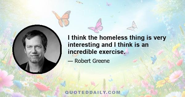 I think the homeless thing is very interesting and I think is an incredible exercise.