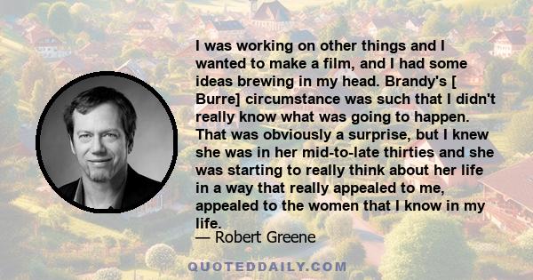 I was working on other things and I wanted to make a film, and I had some ideas brewing in my head. Brandy's [ Burre] circumstance was such that I didn't really know what was going to happen. That was obviously a