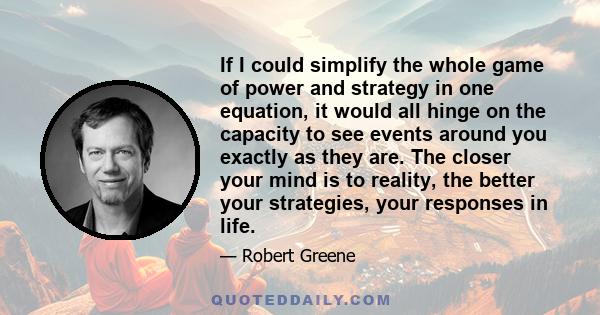 If I could simplify the whole game of power and strategy in one equation, it would all hinge on the capacity to see events around you exactly as they are. The closer your mind is to reality, the better your strategies,