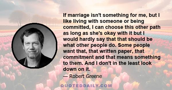 If marriage isn't something for me, but I like living with someone or being committed, I can choose this other path as long as she's okay with it but I would hardly say that that should be what other people do. Some