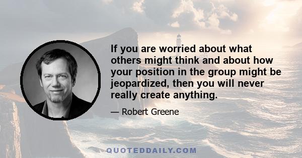 If you are worried about what others might think and about how your position in the group might be jeopardized, then you will never really create anything.