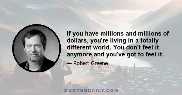 If you have millions and millions of dollars, you're living in a totally different world. You don't feel it anymore and you've got to feel it.