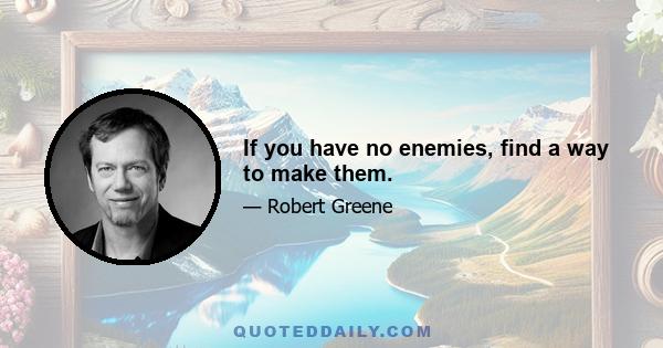 If you have no enemies, find a way to make them.