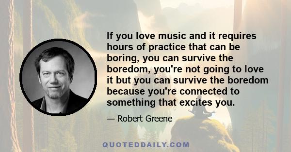 If you love music and it requires hours of practice that can be boring, you can survive the boredom, you're not going to love it but you can survive the boredom because you're connected to something that excites you.