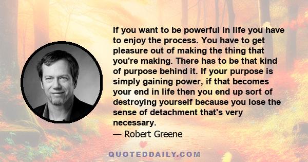 If you want to be powerful in life you have to enjoy the process. You have to get pleasure out of making the thing that you're making. There has to be that kind of purpose behind it. If your purpose is simply gaining