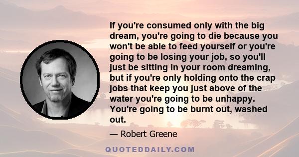 If you're consumed only with the big dream, you're going to die because you won't be able to feed yourself or you're going to be losing your job, so you'll just be sitting in your room dreaming, but if you're only