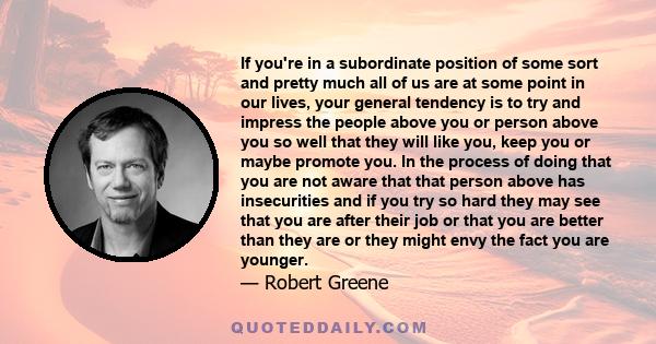 If you're in a subordinate position of some sort and pretty much all of us are at some point in our lives, your general tendency is to try and impress the people above you or person above you so well that they will like 