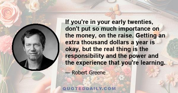 If you're in your early twenties, don't put so much importance on the money, on the raise. Getting an extra thousand dollars a year is okay, but the real thing is the responsibility and the power and the experience that 