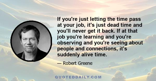 If you're just letting the time pass at your job, it's just dead time and you'll never get it back. If at that job you're learning and you're observing and you're seeing about people and connections, it's suddenly alive 