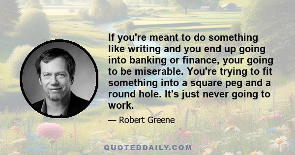 If you're meant to do something like writing and you end up going into banking or finance, your going to be miserable. You're trying to fit something into a square peg and a round hole. It's just never going to work.