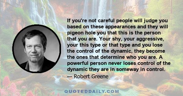 If you're not careful people will judge you based on these appearances and they will pigeon hole you that this is the person that you are. Your shy, your aggressive, your this type or that type and you lose the control