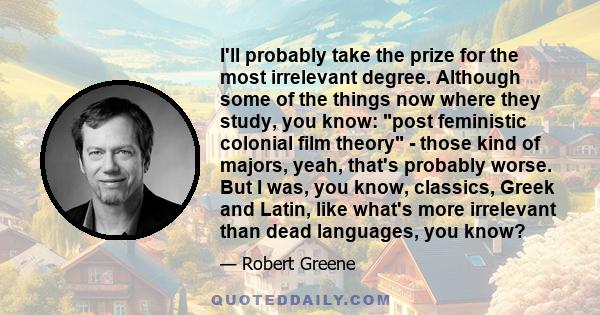 I'll probably take the prize for the most irrelevant degree. Although some of the things now where they study, you know: post feministic colonial film theory - those kind of majors, yeah, that's probably worse. But I